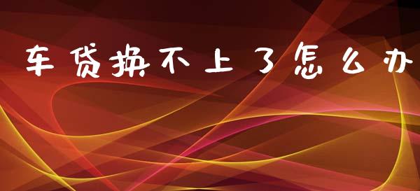 车贷换不上了怎么办_https://m.ycdhulan.com_理财产品_第1张