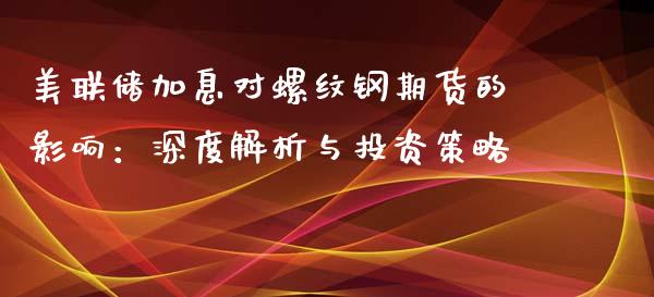 美联储加息对螺纹钢期货的影响：深度解析与投资策略_https://m.ycdhulan.com_证券新闻_第1张
