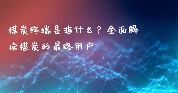 煤炭终端是指什么？全面解读煤炭的最终用户_https://m.ycdhulan.com_国际金融_第1张