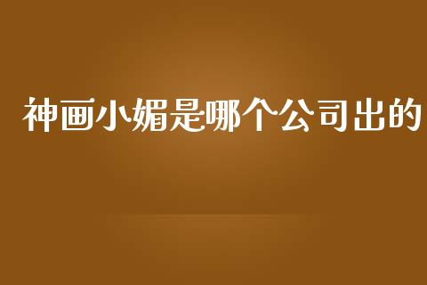 神画小媚是哪个公司出的_https://m.ycdhulan.com_财经要闻_第1张