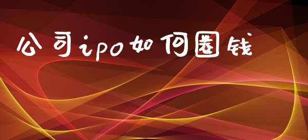 公司ipo如何圈钱_https://m.ycdhulan.com_证券新闻_第1张
