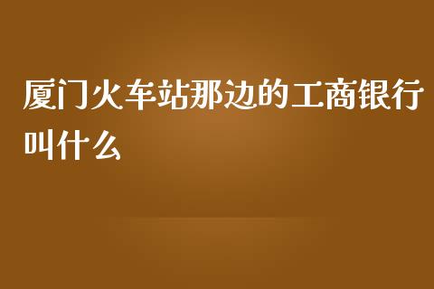厦门火车站那边的工商银行叫什么_https://m.ycdhulan.com_股市在线_第1张