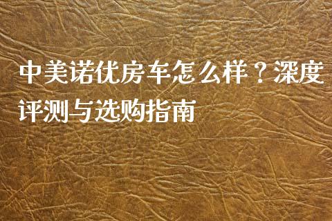 中美诺优房车怎么样？深度评测与选购指南_https://m.ycdhulan.com_期货交易_第1张