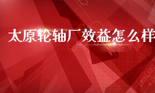 太原轮轴厂效益怎么样_https://m.ycdhulan.com_理财产品_第1张