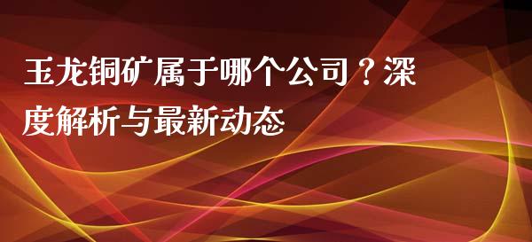 玉龙铜矿属于哪个公司？深度解析与最新动态_https://m.ycdhulan.com_国际金融_第1张