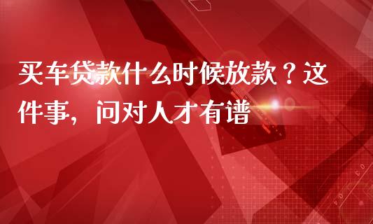 买车贷款什么时候放款？这件事，问对人才有谱_https://m.ycdhulan.com_理财产品_第1张