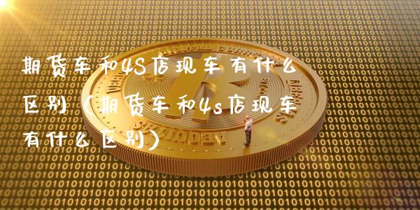期货车和4S店现车有什么区别(期货车和4s店现车有什么区别)_财经要闻_第1张_财经要闻_股市在线_理财产品_国际金融 期货车和4S店现车有什么区别(期货车和4s店现车有什么区别)_https://m.ycdhulan.com_财经要闻_第1张