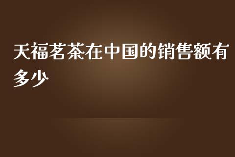 天福茗茶在中国的销售额有多少_https://m.ycdhulan.com_国际金融_第1张