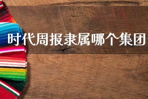时代周报隶属哪个集团_https://m.ycdhulan.com_财经要闻_第1张