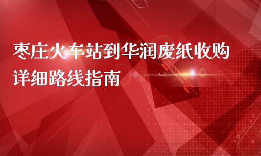 枣庄火车站到华润废纸收购详细路线指南_https://m.ycdhulan.com_股市在线_第1张