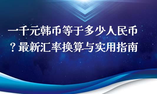 一千元韩币等于多少人民币？最新汇率换算与实用指南_https://m.ycdhulan.com_理财产品_第1张