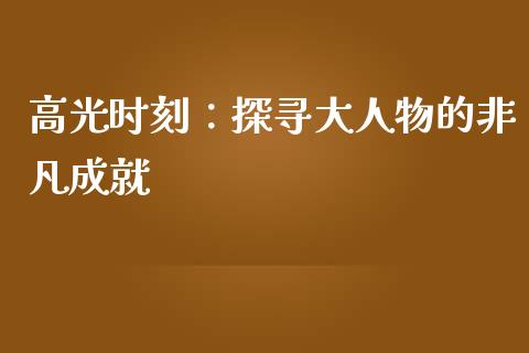 高光时刻：探寻大人物的非凡成就_https://m.ycdhulan.com_股市在线_第1张