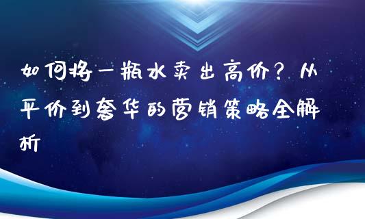 如何将一瓶水卖出高价？从平价到奢华的营销策略全解析_https://m.ycdhulan.com_证券新闻_第1张