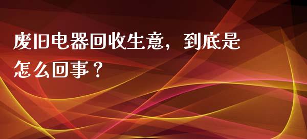 废旧电器回收生意，到底是怎么回事？_https://m.ycdhulan.com_期货交易_第1张