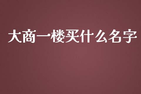 大商一楼买什么名字_财经要闻_第1张_财经要闻_股市在线_理财产品_国际金融 大商一楼买什么名字_https://m.ycdhulan.com_财经要闻_第1张