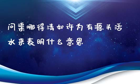 问渠哪得清如许为有源头活水来表明什么意思_https://m.ycdhulan.com_期货交易_第1张