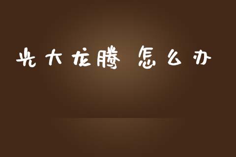 光大龙腾 怎么办_https://m.ycdhulan.com_财经要闻_第1张