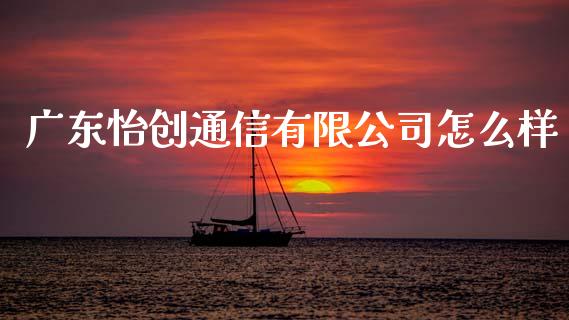 广东怡创通信有限公司怎么样_https://m.ycdhulan.com_财经要闻_第1张