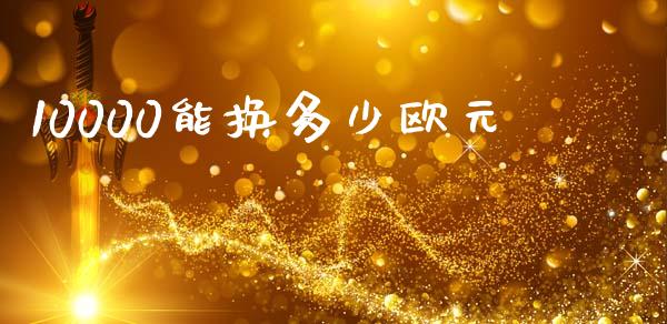 10000能换多少欧元_https://m.ycdhulan.com_期货交易_第1张