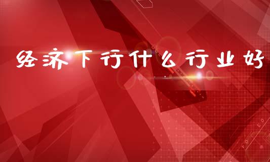经济下行什么行业好_https://m.ycdhulan.com_国际金融_第1张