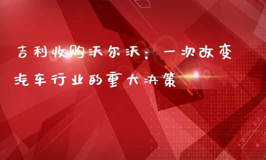吉利收购沃尔沃：一次改变汽车行业的重大决策_https://m.ycdhulan.com_证券新闻_第1张