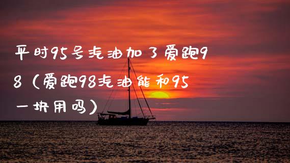平时95号汽油加了爱跑98（爱跑98汽油能和95一块用吗）_https://m.ycdhulan.com_期货交易_第1张