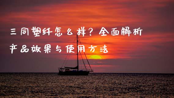 三同塑纤怎么样？全面解析产品效果与使用方法_https://m.ycdhulan.com_期货交易_第1张