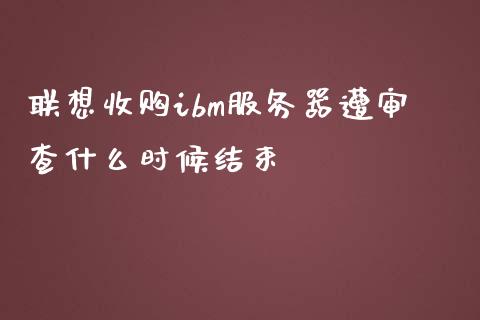 联想收购ibm服务器遭审查什么时候结束_https://m.ycdhulan.com_股市在线_第1张
