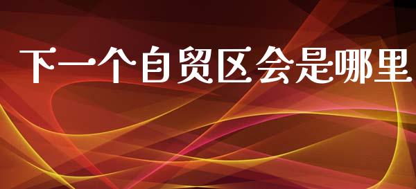下一个自贸区会是哪里_https://m.ycdhulan.com_股市在线_第1张