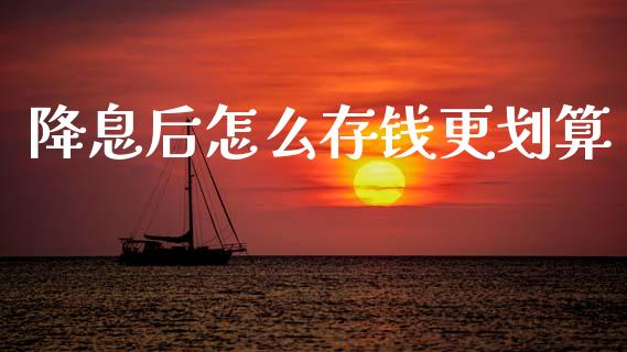 降息后怎么存钱更划算_https://m.ycdhulan.com_股市在线_第1张