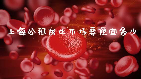 上海公租房比市场要便宜多少_https://m.ycdhulan.com_证券新闻_第1张