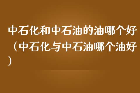 中石化和中石油的油哪个好（中石化与中石油哪个油好）_https://m.ycdhulan.com_证券新闻_第1张