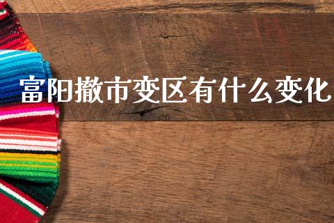 富阳撤市变区有什么变化_https://m.ycdhulan.com_理财产品_第1张
