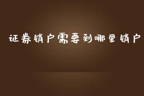 证券销户需要到哪里销户_https://m.ycdhulan.com_财经要闻_第1张