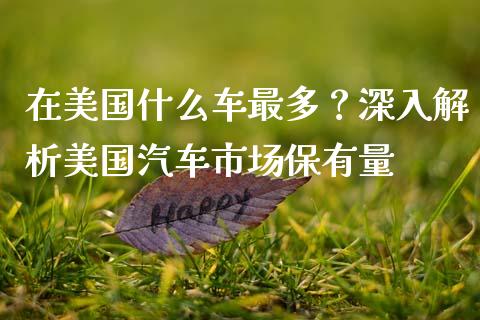 在美国什么车最多？深入解析美国汽车市场保有量_https://m.ycdhulan.com_证券新闻_第1张