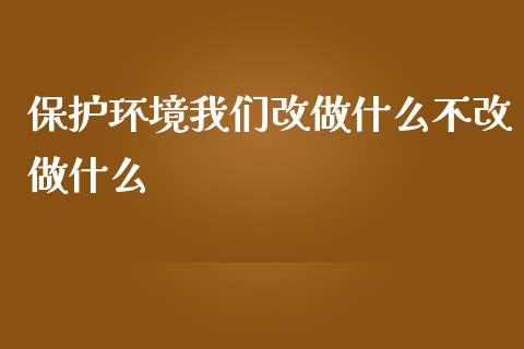保护环境我们改做什么不改做什么_https://m.ycdhulan.com_理财产品_第1张