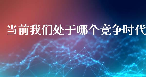 当前我们处于哪个竞争时代_https://m.ycdhulan.com_财经要闻_第1张