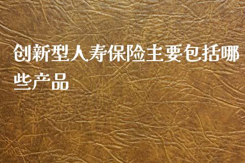 创新型人寿保险主要包括哪些产品_https://m.ycdhulan.com_股市在线_第1张