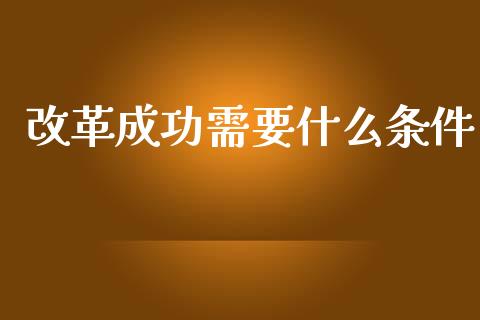 改革成功需要什么条件_https://m.ycdhulan.com_财经要闻_第1张