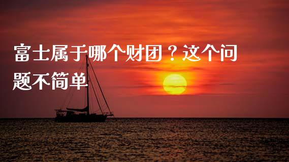 富士属于哪个财团？这个问题不简单_https://m.ycdhulan.com_证券新闻_第1张