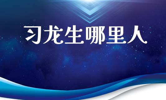 习龙生哪里人_https://m.ycdhulan.com_财经要闻_第1张