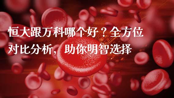 恒大跟万科哪个好？全方位对比分析，助你明智选择_https://m.ycdhulan.com_证券新闻_第1张