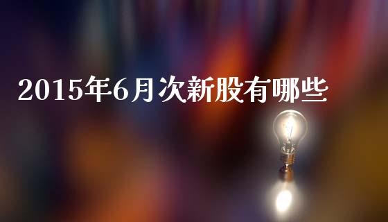 2015年6月次新股有哪些_https://m.ycdhulan.com_财经要闻_第1张