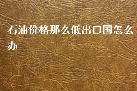 石油价格那么低出口国怎么办_https://m.ycdhulan.com_期货交易_第1张