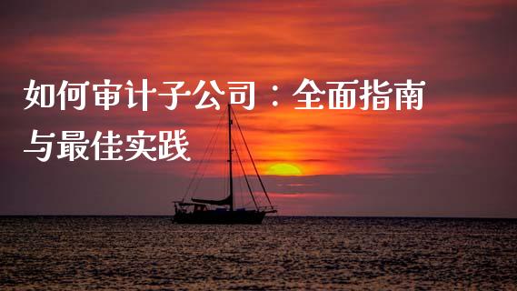 如何审计子公司：全面指南与最佳实践_https://m.ycdhulan.com_证券新闻_第1张
