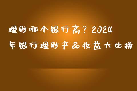 理财哪个银行高？2024年银行理财产品收益大比拼_https://m.ycdhulan.com_期货交易_第1张