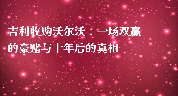 吉利收购沃尔沃：一场双赢的豪赌与十年后的真相_https://m.ycdhulan.com_证券新闻_第1张