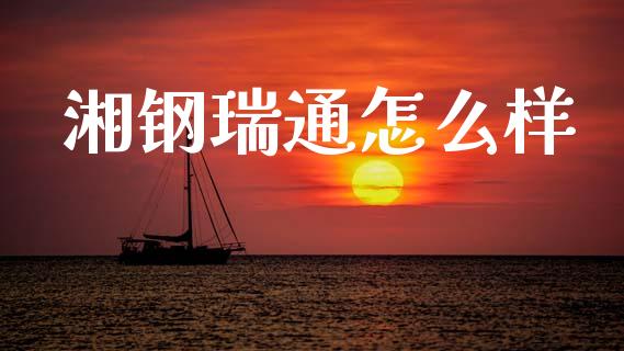 湘钢瑞通怎么样_https://m.ycdhulan.com_证券新闻_第1张
