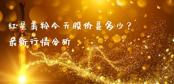 红星美羚今天股价是多少？最新行情分析_https://m.ycdhulan.com_证券新闻_第1张