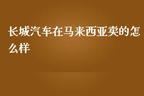 长城汽车在马来西亚卖的怎么样_https://m.ycdhulan.com_财经要闻_第1张